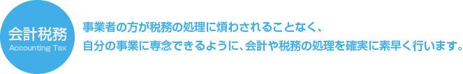 会計税務/事業者の方が税務の処理に煩わされることなく、自分の事業に専念できるように、会計や税務の処理を確実に素早く行います。